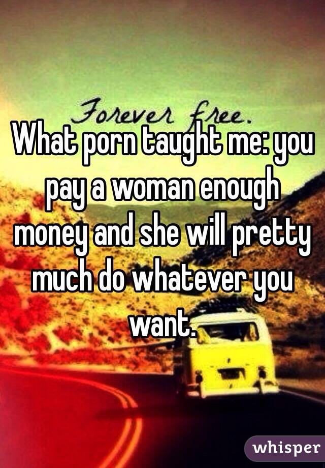 What porn taught me: you pay a woman enough money and she will pretty much do whatever you want.