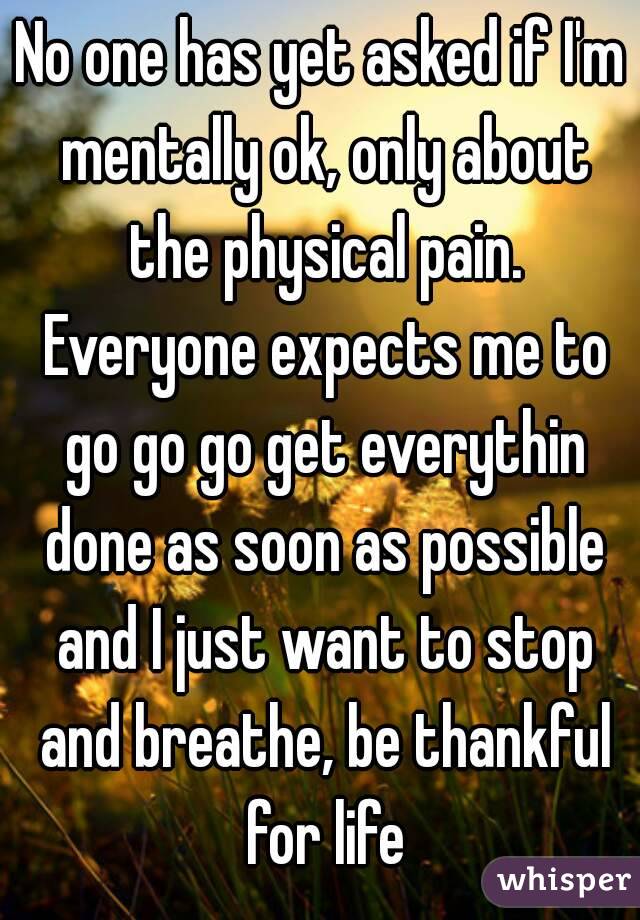 No one has yet asked if I'm mentally ok, only about the physical pain. Everyone expects me to go go go get everythin done as soon as possible and I just want to stop and breathe, be thankful for life