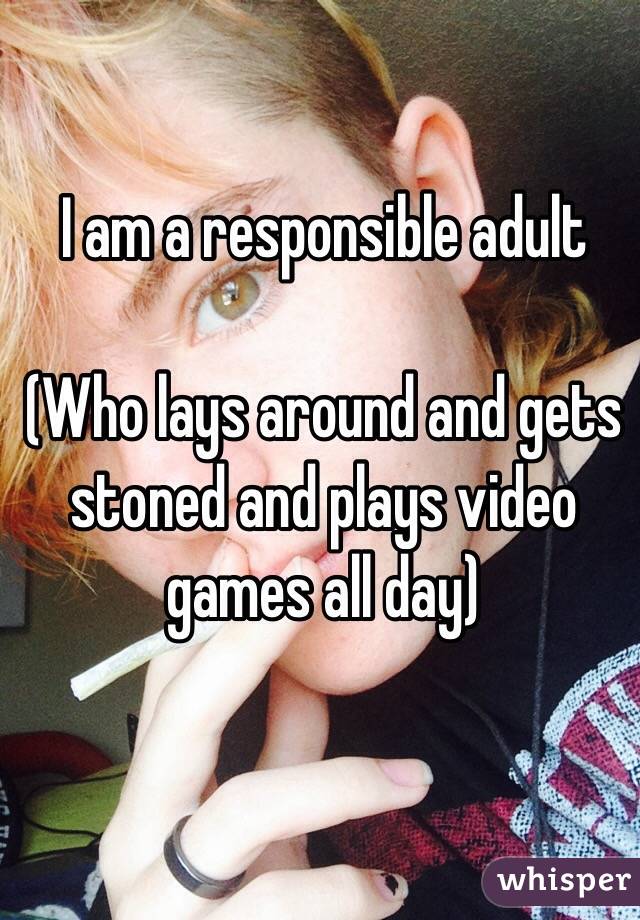 I am a responsible adult 

(Who lays around and gets stoned and plays video games all day)