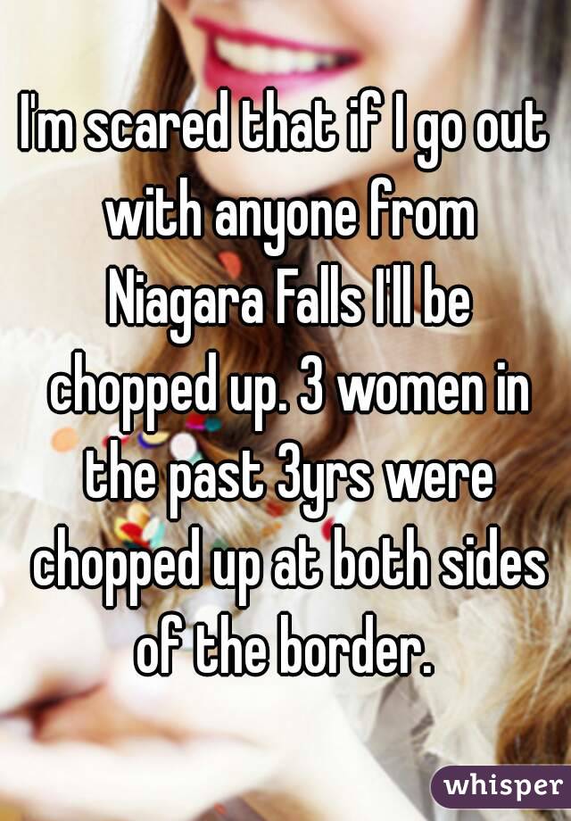 I'm scared that if I go out with anyone from Niagara Falls I'll be chopped up. 3 women in the past 3yrs were chopped up at both sides of the border. 