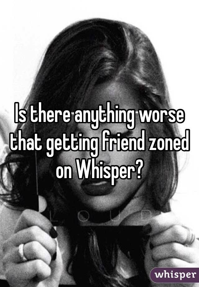 Is there anything worse that getting friend zoned on Whisper?