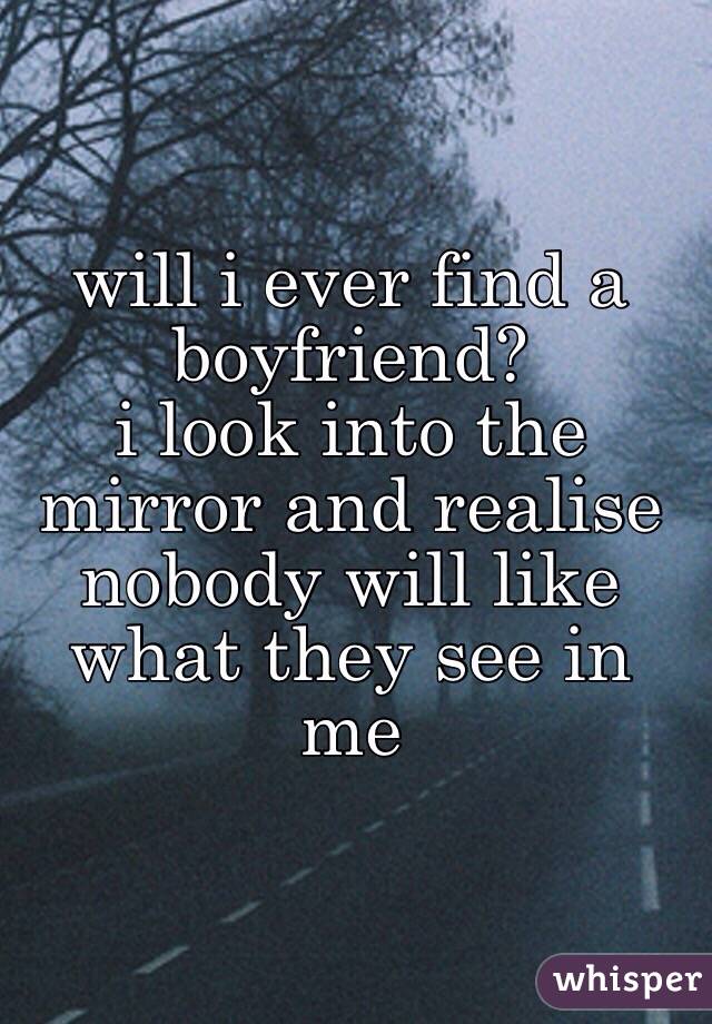 will i ever find a boyfriend? 
i look into the mirror and realise nobody will like what they see in me
