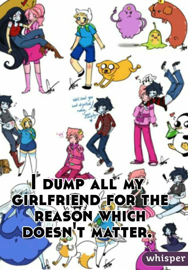 I dump all my girlfriend for the reason which doesn't matter. 