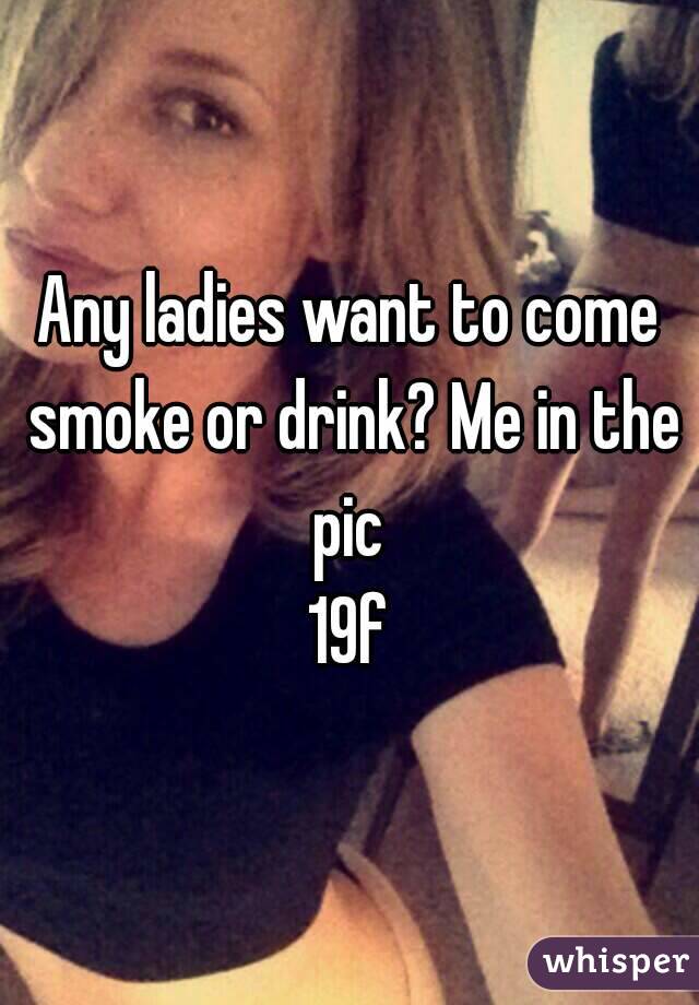 Any ladies want to come smoke or drink? Me in the pic 
19f