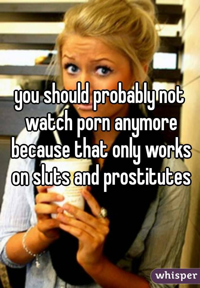 you should probably not watch porn anymore because that only works on sluts and prostitutes