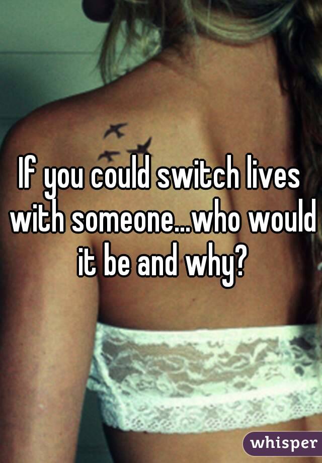 If you could switch lives with someone...who would it be and why?