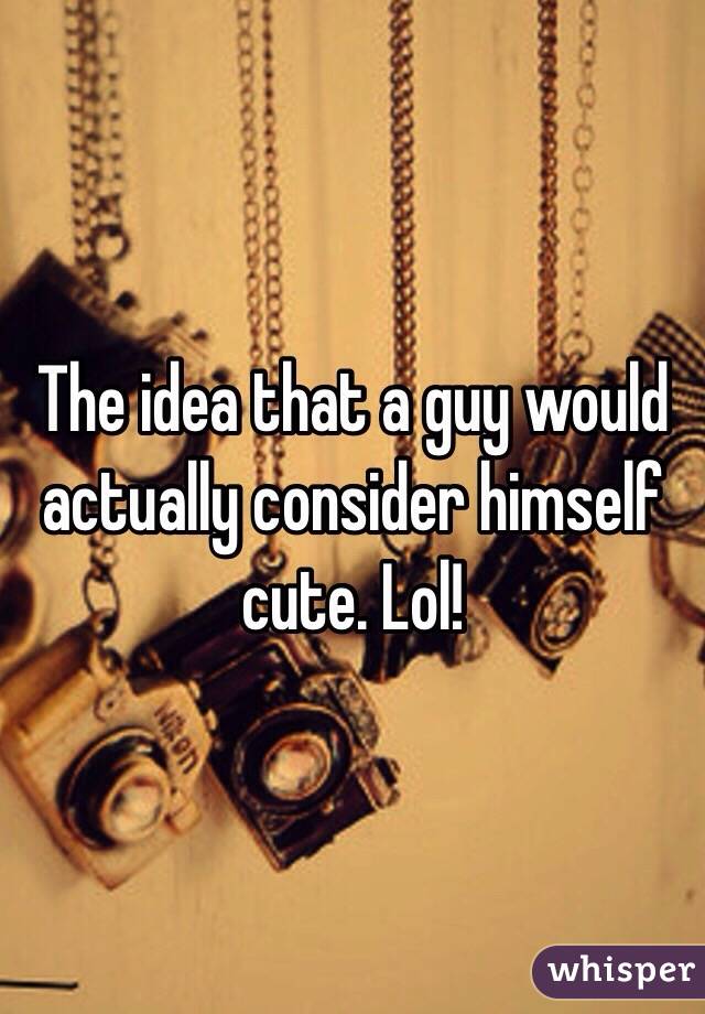 The idea that a guy would actually consider himself cute. Lol!