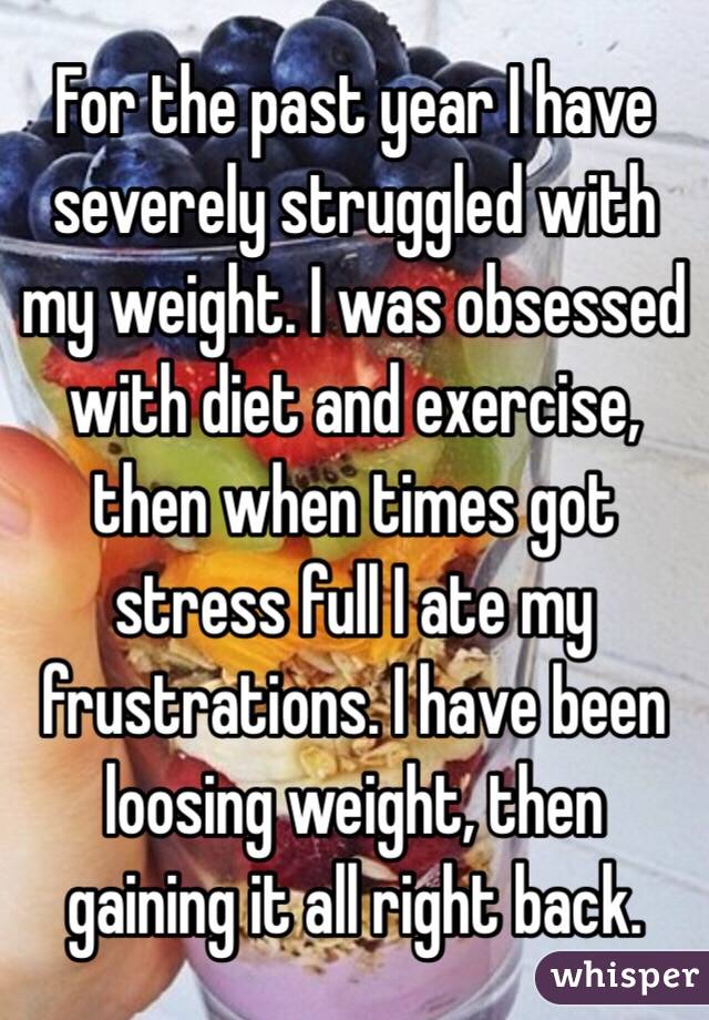 For the past year I have severely struggled with my weight. I was obsessed with diet and exercise, then when times got stress full I ate my frustrations. I have been loosing weight, then gaining it all right back.