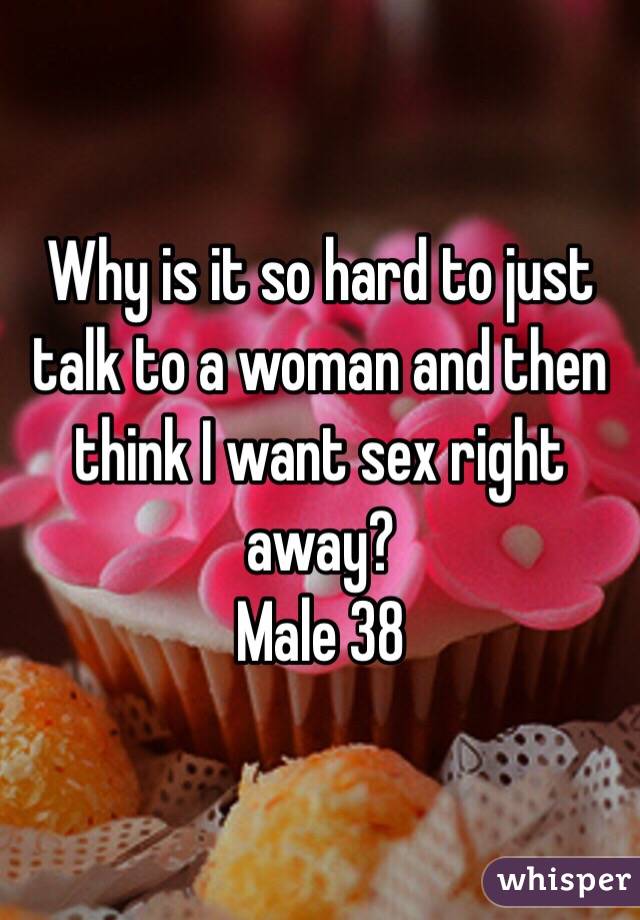 Why is it so hard to just talk to a woman and then think I want sex right away? 
Male 38