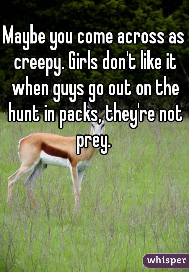 Maybe you come across as creepy. Girls don't like it when guys go out on the hunt in packs, they're not prey. 