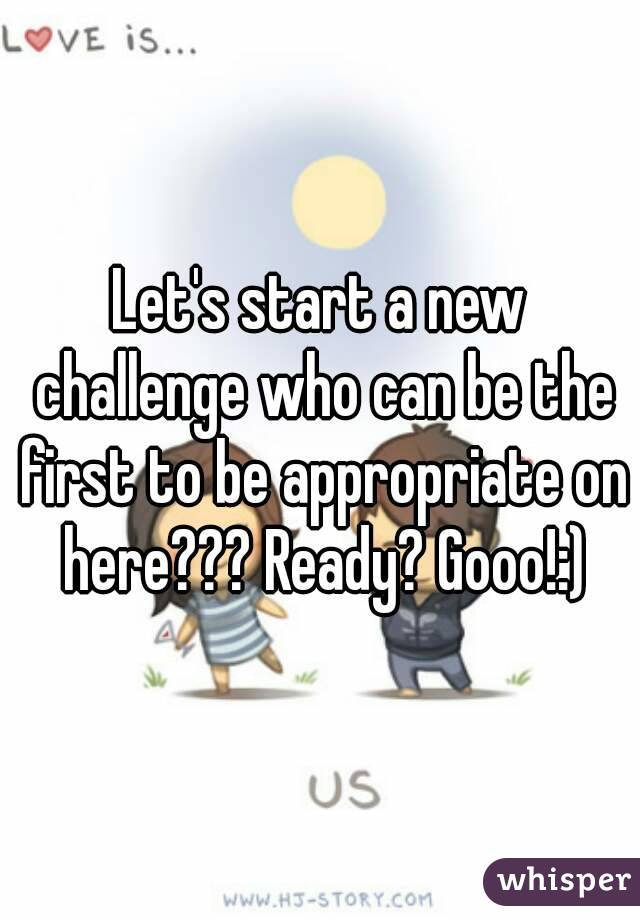 Let's start a new challenge who can be the first to be appropriate on here??? Ready? Gooo!:)