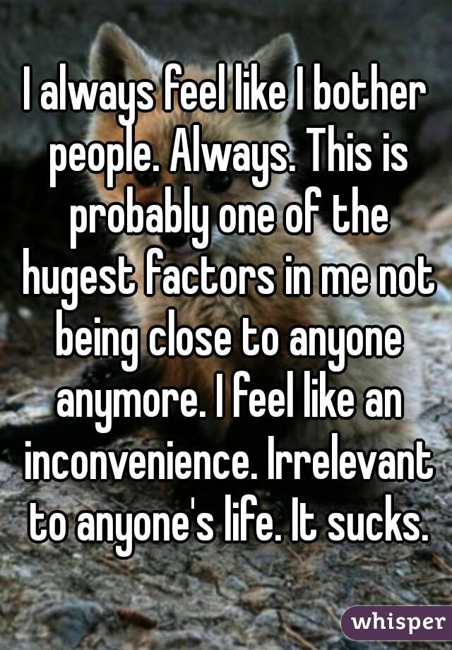 I always feel like I bother people. Always. This is probably one of the hugest factors in me not being close to anyone anymore. I feel like an inconvenience. Irrelevant to anyone's life. It sucks.