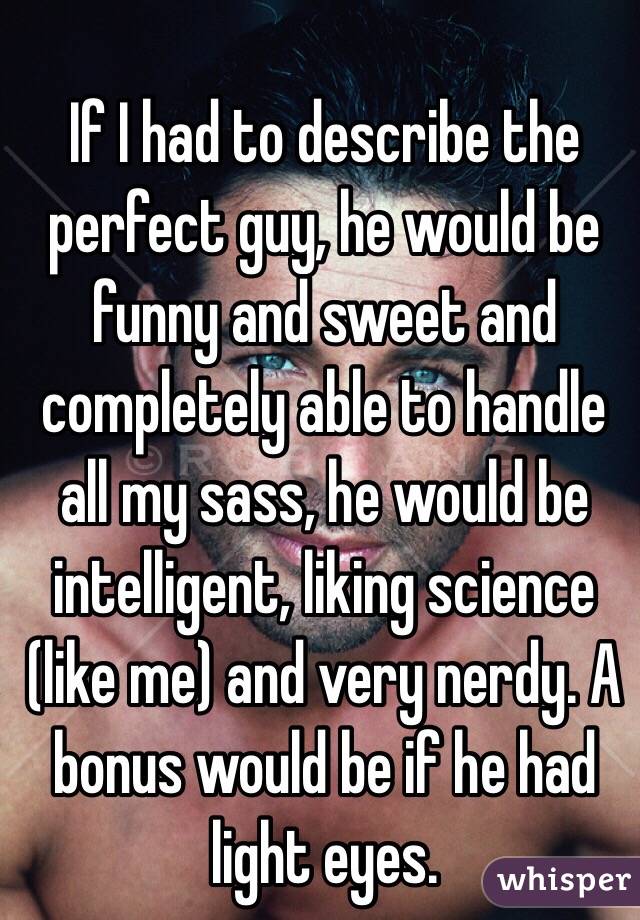 If I had to describe the perfect guy, he would be funny and sweet and completely able to handle all my sass, he would be intelligent, liking science (like me) and very nerdy. A bonus would be if he had light eyes. 