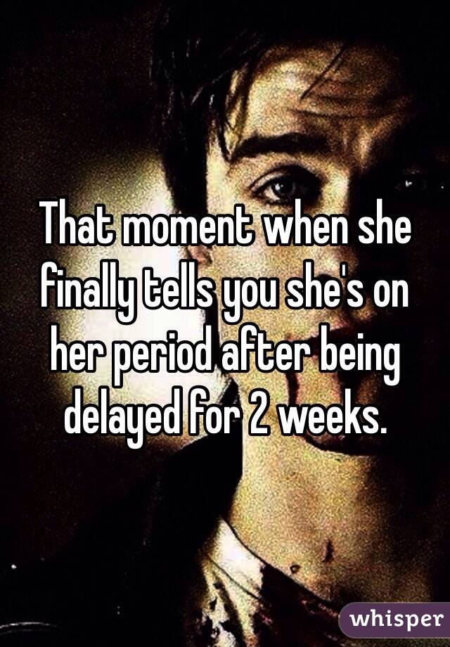 That moment when she finally tells you she's on her period after being delayed for 2 weeks. 