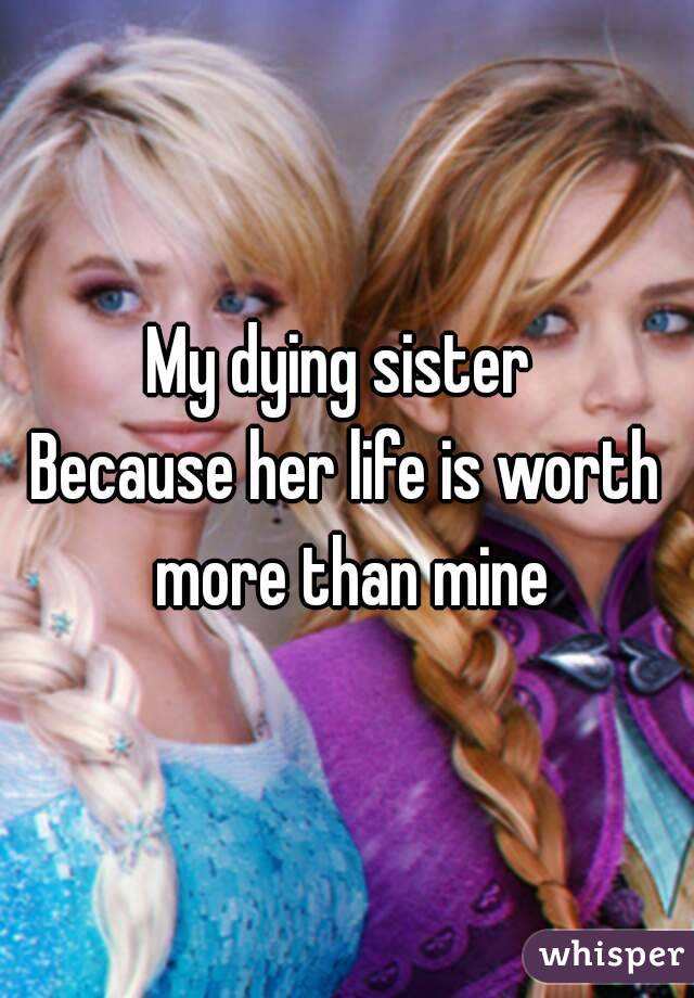 My dying sister 
Because her life is worth more than mine