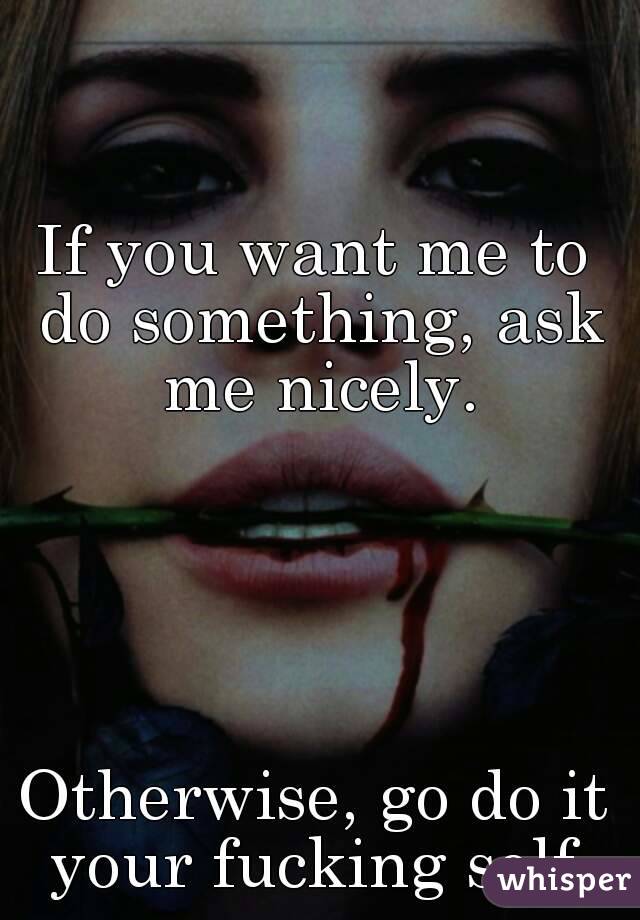 If you want me to do something, ask me nicely.





Otherwise, go do it your fucking self.