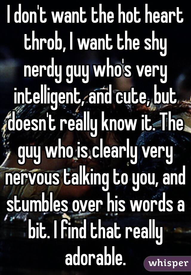 I don't want the hot heart throb, I want the shy nerdy guy who's very intelligent, and cute, but doesn't really know it. The guy who is clearly very nervous talking to you, and stumbles over his words a bit. I find that really adorable. 