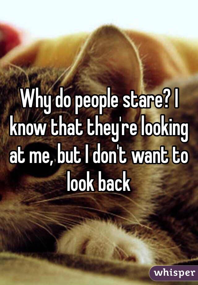 Why do people stare? I know that they're looking at me, but I don't want to look back