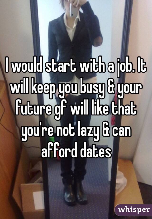 I would start with a job. It will keep you busy & your future gf will like that you're not lazy & can afford dates 