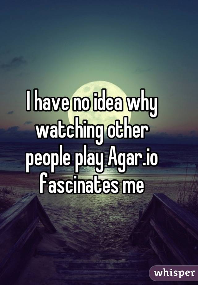 I have no idea why watching other 
people play Agar.io fascinates me