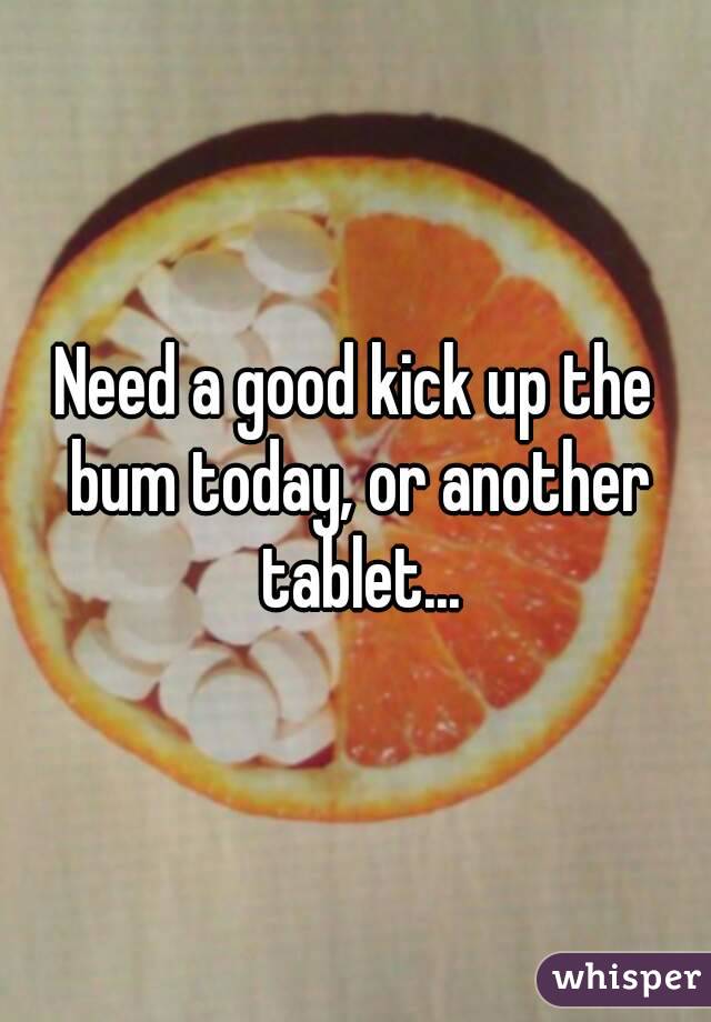 Need a good kick up the bum today, or another tablet...