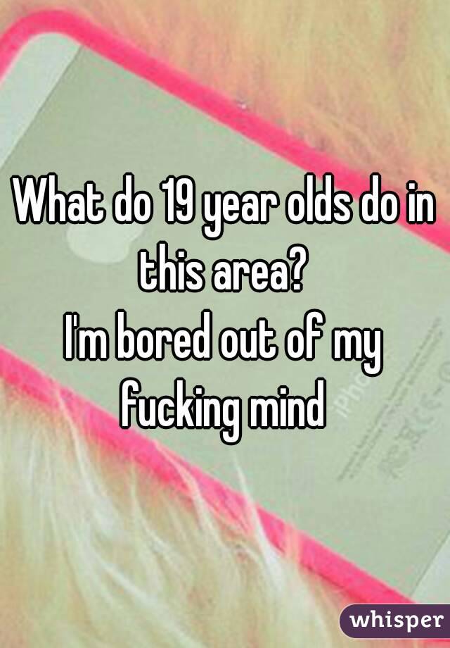 What do 19 year olds do in this area? 
I'm bored out of my fucking mind 