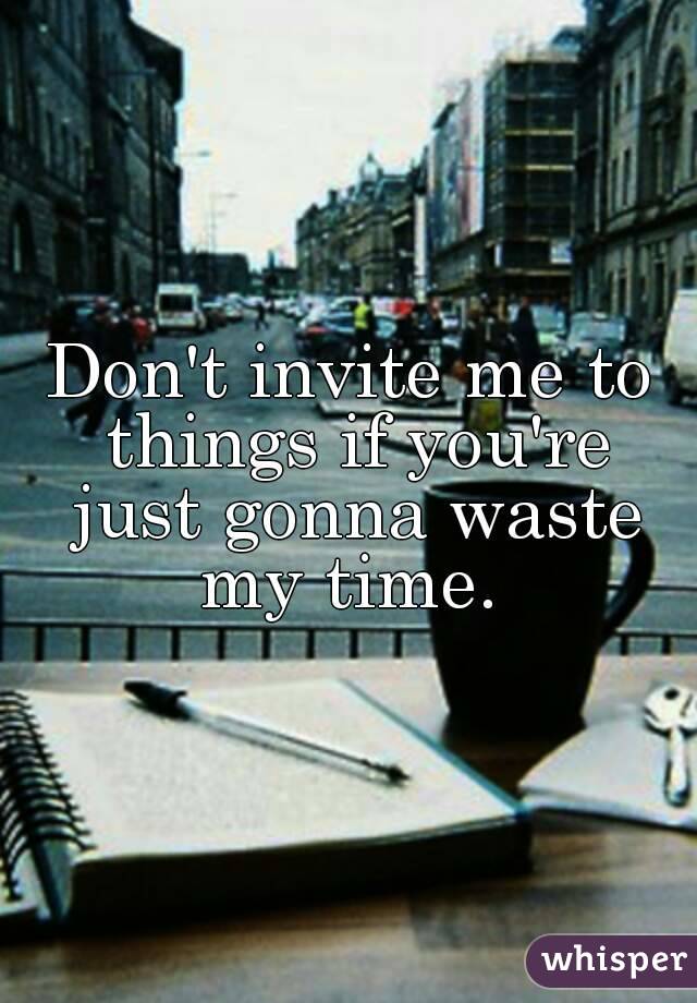 Don't invite me to things if you're just gonna waste my time. 