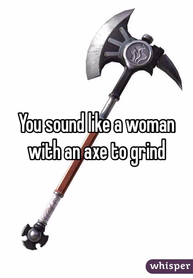 You sound like a woman 
with an axe to grind