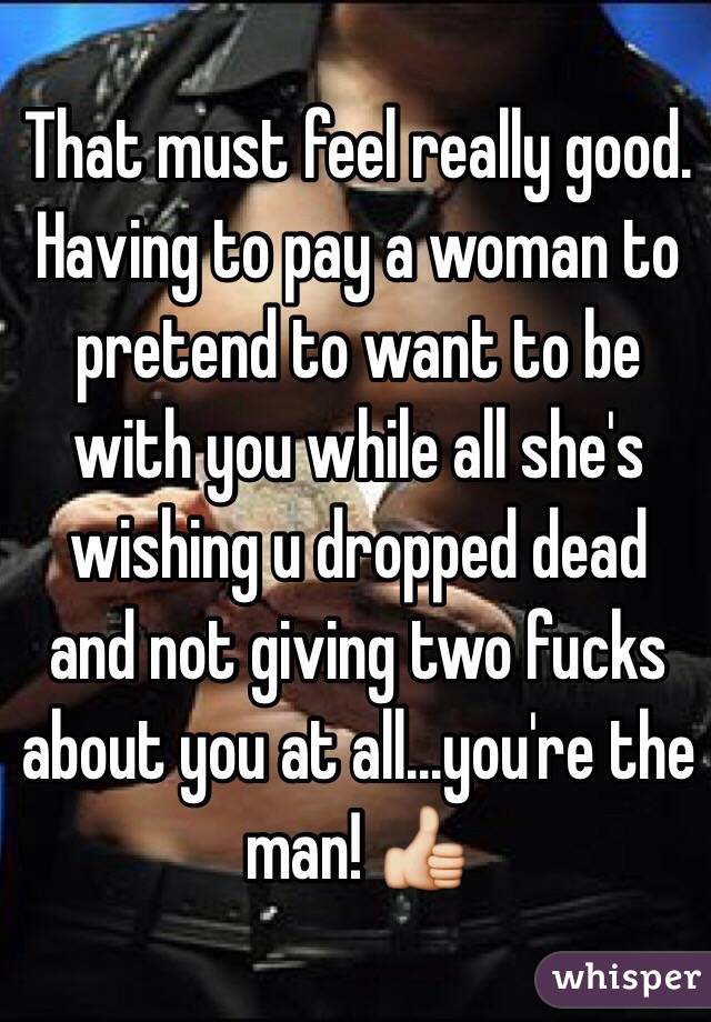 That must feel really good. Having to pay a woman to pretend to want to be with you while all she's wishing u dropped dead and not giving two fucks about you at all...you're the man! 👍