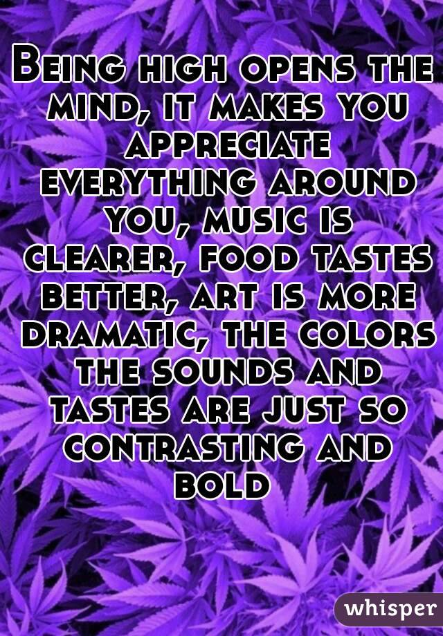 Being high opens the mind, it makes you appreciate everything around you, music is clearer, food tastes better, art is more dramatic, the colors the sounds and tastes are just so contrasting and bold 