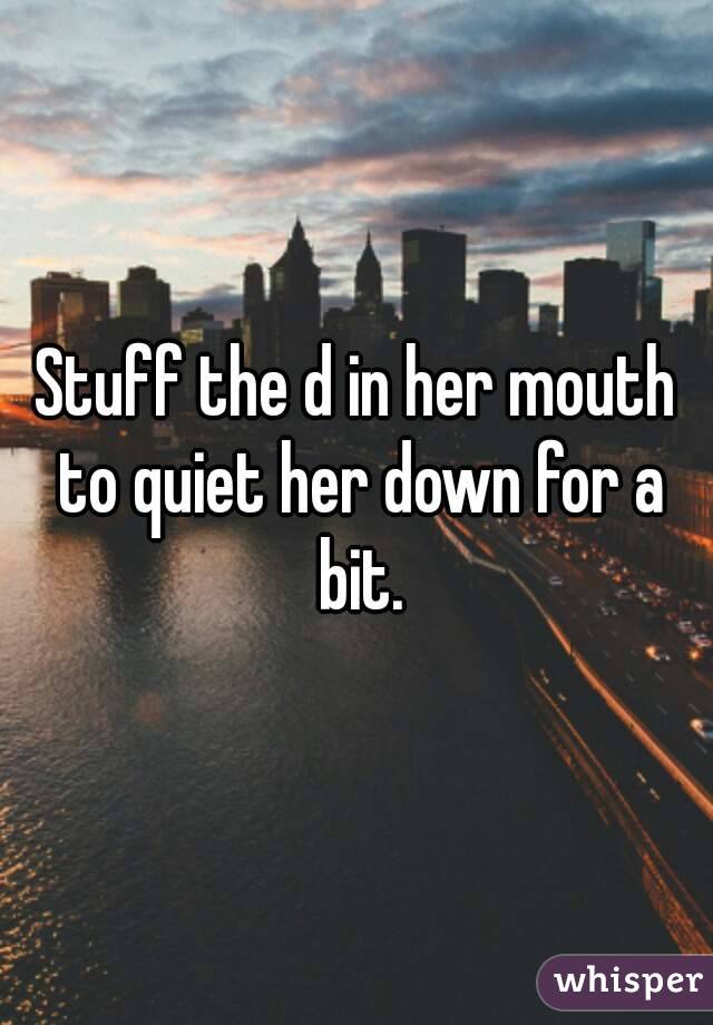 Stuff the d in her mouth to quiet her down for a bit.