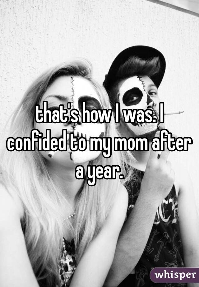 that's how I was. I confided to my mom after a year.