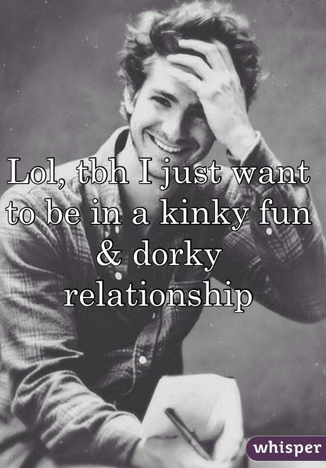 Lol, tbh I just want to be in a kinky fun & dorky relationship 