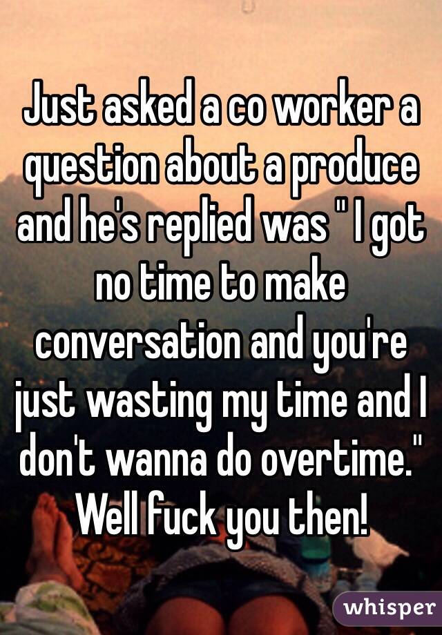 Just asked a co worker a question about a produce and he's replied was " I got no time to make conversation and you're just wasting my time and I don't wanna do overtime." Well fuck you then! 