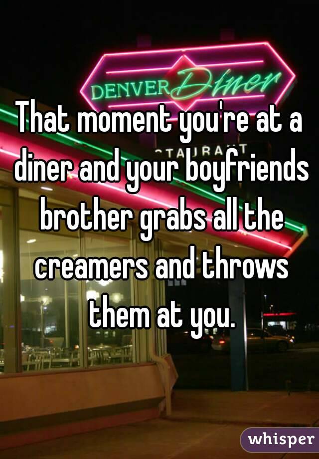 That moment you're at a diner and your boyfriends brother grabs all the creamers and throws them at you.