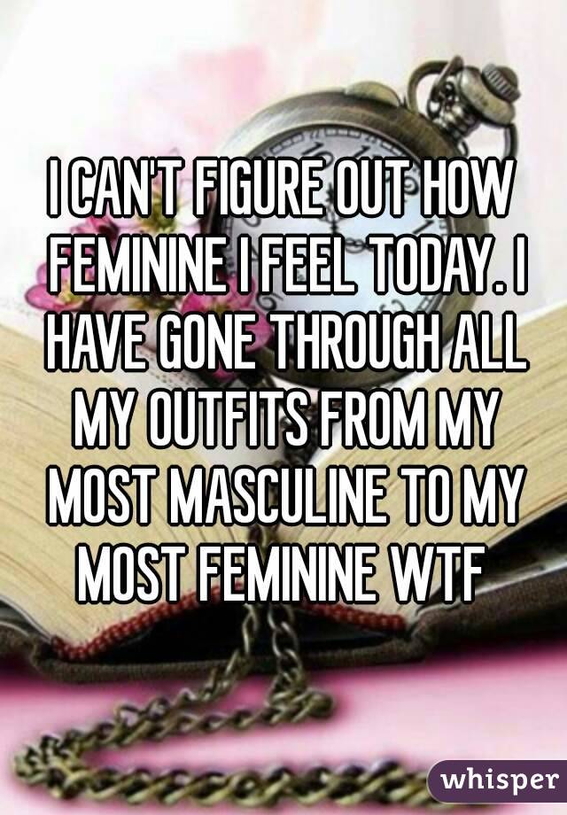 I CAN'T FIGURE OUT HOW FEMININE I FEEL TODAY. I HAVE GONE THROUGH ALL MY OUTFITS FROM MY MOST MASCULINE TO MY MOST FEMININE WTF 