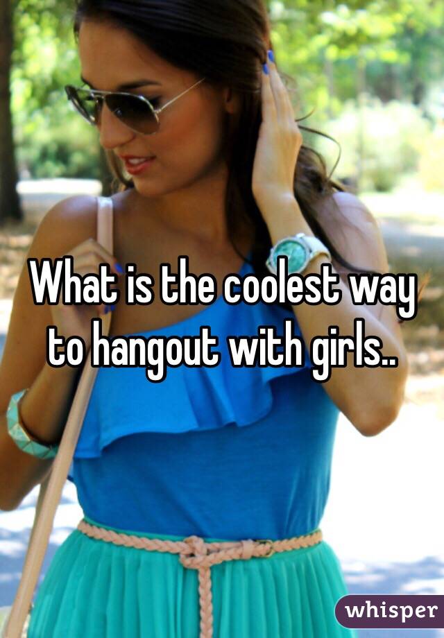 What is the coolest way to hangout with girls..