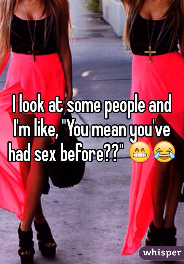 I look at some people and I'm like, "You mean you've had sex before??" 😁😂