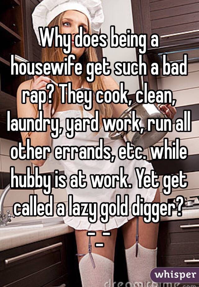  Why does being a housewife get such a bad rap? They cook, clean, laundry, yard work, run all other errands, etc. while hubby is at work. Yet get called a lazy gold digger? 
-_-