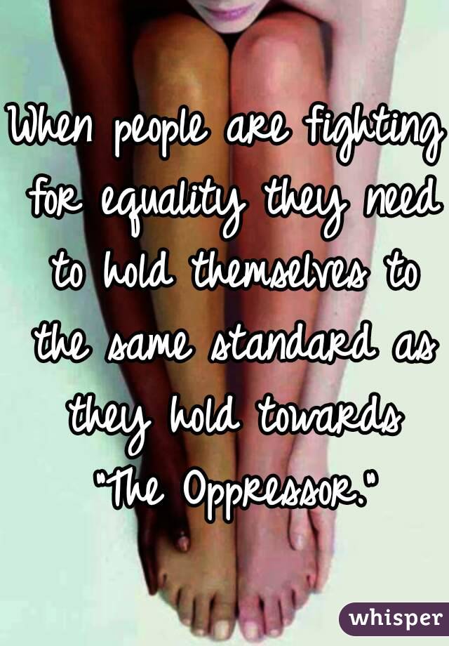 When people are fighting for equality they need to hold themselves to the same standard as they hold towards "The Oppressor."