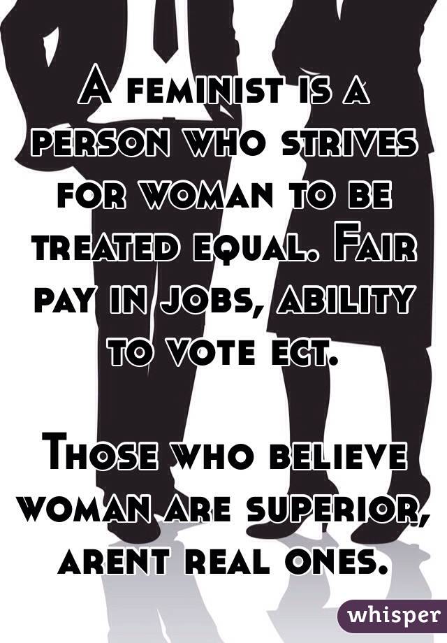 A feminist is a person who strives for woman to be treated equal. Fair pay in jobs, ability to vote ect.

Those who believe woman are superior, arent real ones.