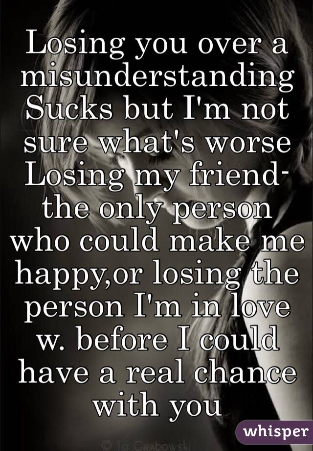 Losing you over a misunderstanding 
Sucks but I'm not sure what's worse
Losing my friend-the only person who could make me happy,or losing the person I'm in love w. before I could have a real chance with you