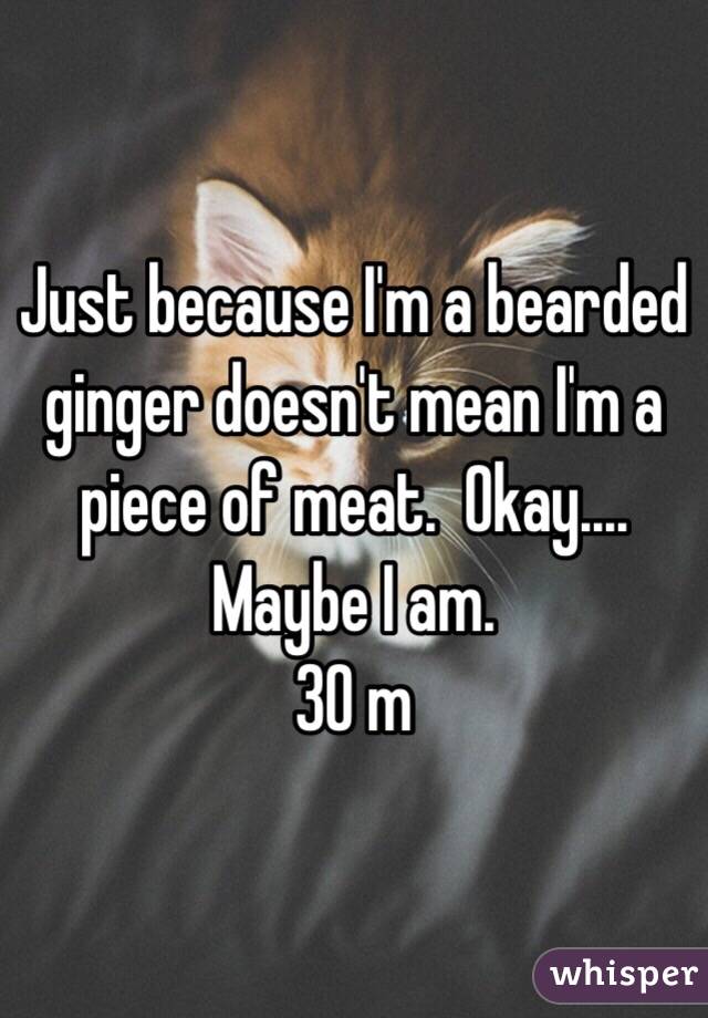 Just because I'm a bearded ginger doesn't mean I'm a piece of meat.  Okay.... Maybe I am.
30 m