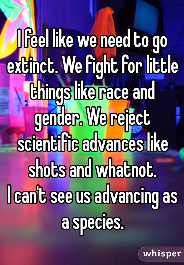 I feel like we need to go extinct. We fight for little things like race and gender. We reject scientific advances like shots and whatnot. 
I can't see us advancing as a species. 