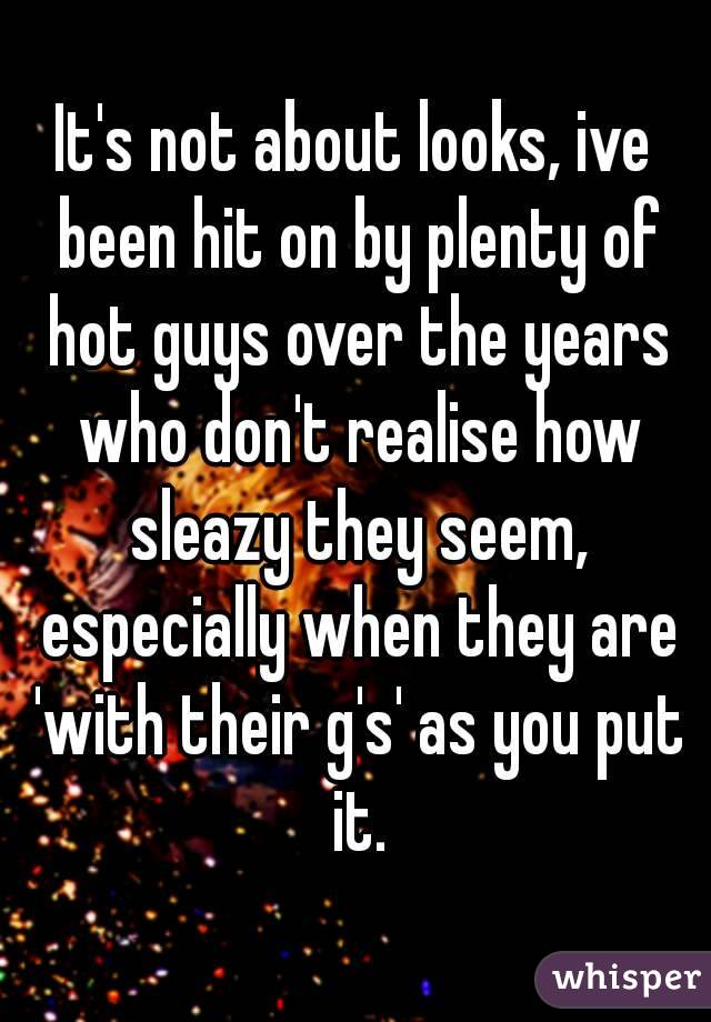 It's not about looks, ive been hit on by plenty of hot guys over the years who don't realise how sleazy they seem, especially when they are 'with their g's' as you put it.