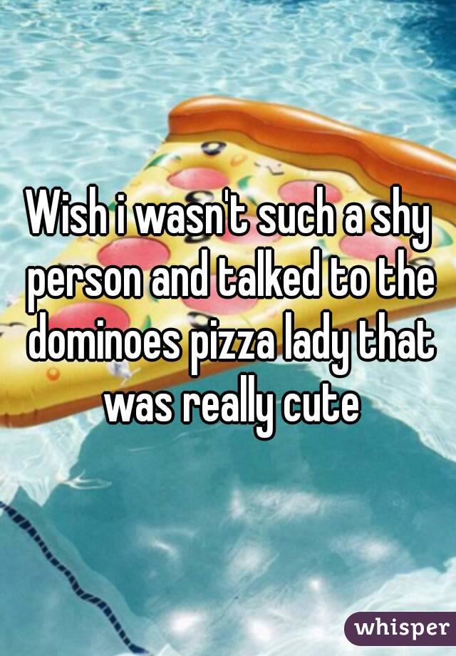 Wish i wasn't such a shy person and talked to the dominoes pizza lady that was really cute