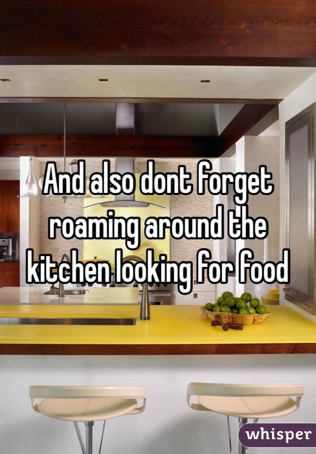 And also dont forget roaming around the kitchen looking for food