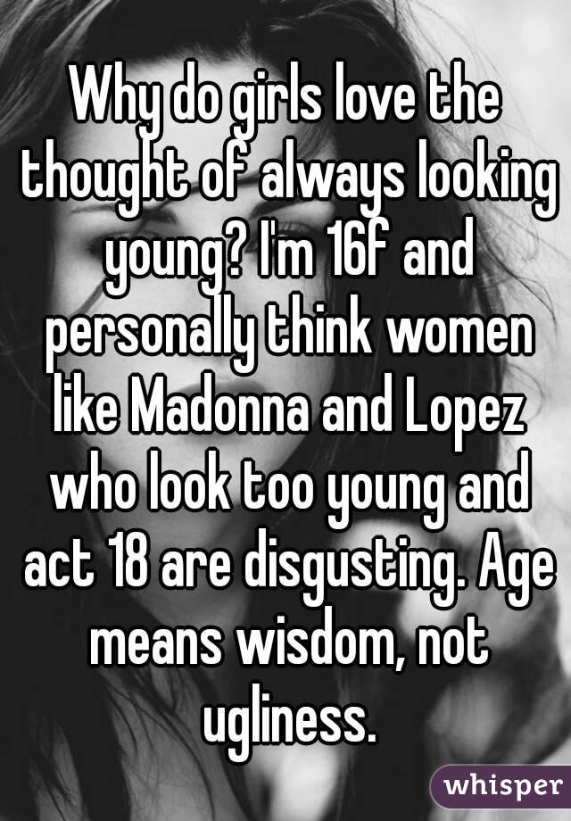 Why do girls love the thought of always looking young? I'm 16f and personally think women like Madonna and Lopez who look too young and act 18 are disgusting. Age means wisdom, not ugliness.