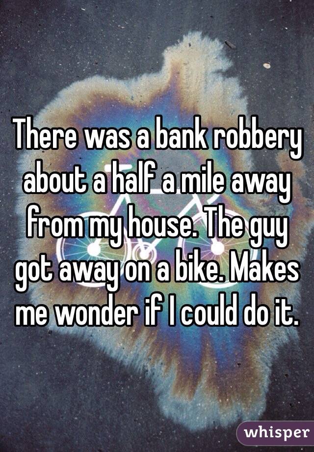 There was a bank robbery about a half a mile away from my house. The guy got away on a bike. Makes me wonder if I could do it. 