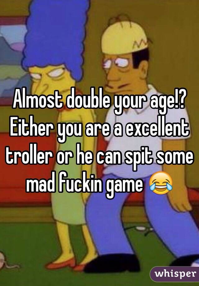 Almost double your age!? Either you are a excellent troller or he can spit some mad fuckin game 😂